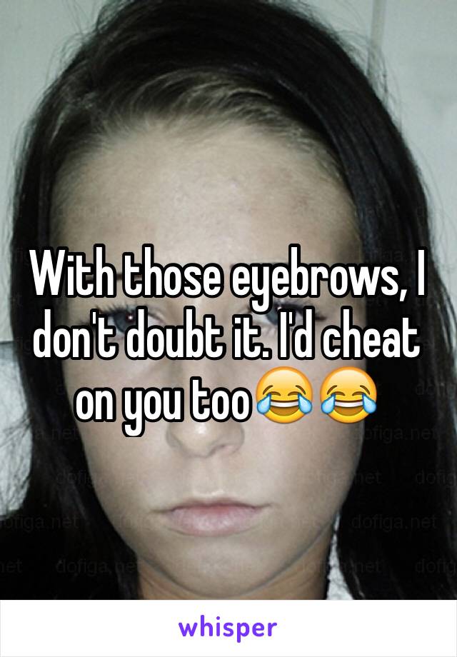 With those eyebrows, I don't doubt it. I'd cheat on you too😂😂