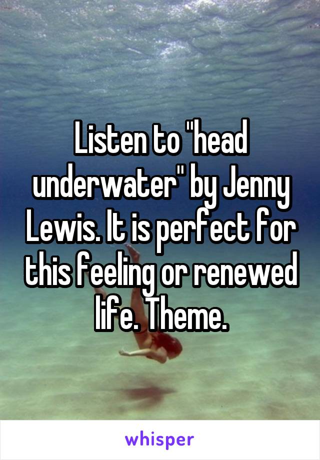 Listen to "head underwater" by Jenny Lewis. It is perfect for this feeling or renewed life. Theme.