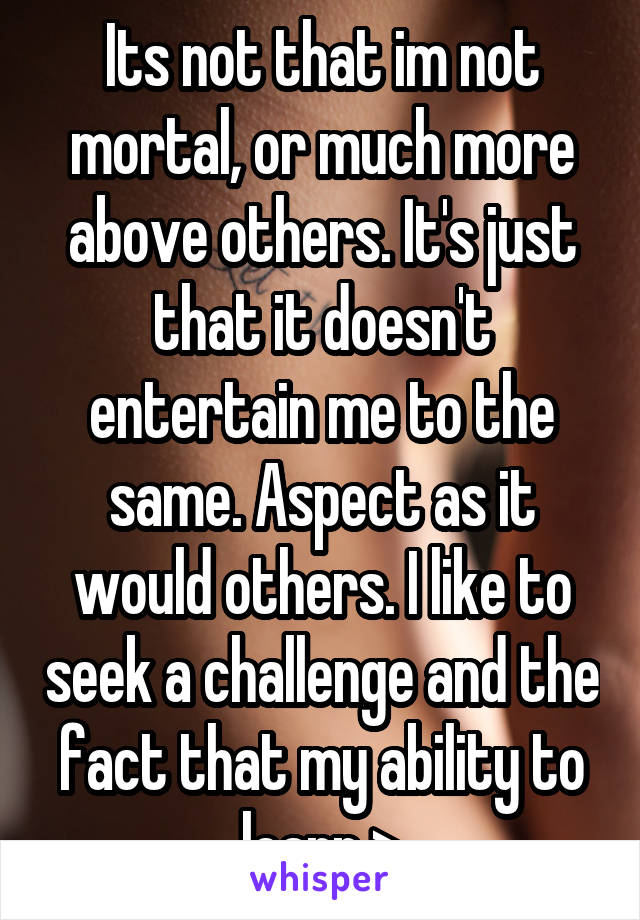 Its not that im not mortal, or much more above others. It's just that it doesn't entertain me to the same. Aspect as it would others. I like to seek a challenge and the fact that my ability to learn >