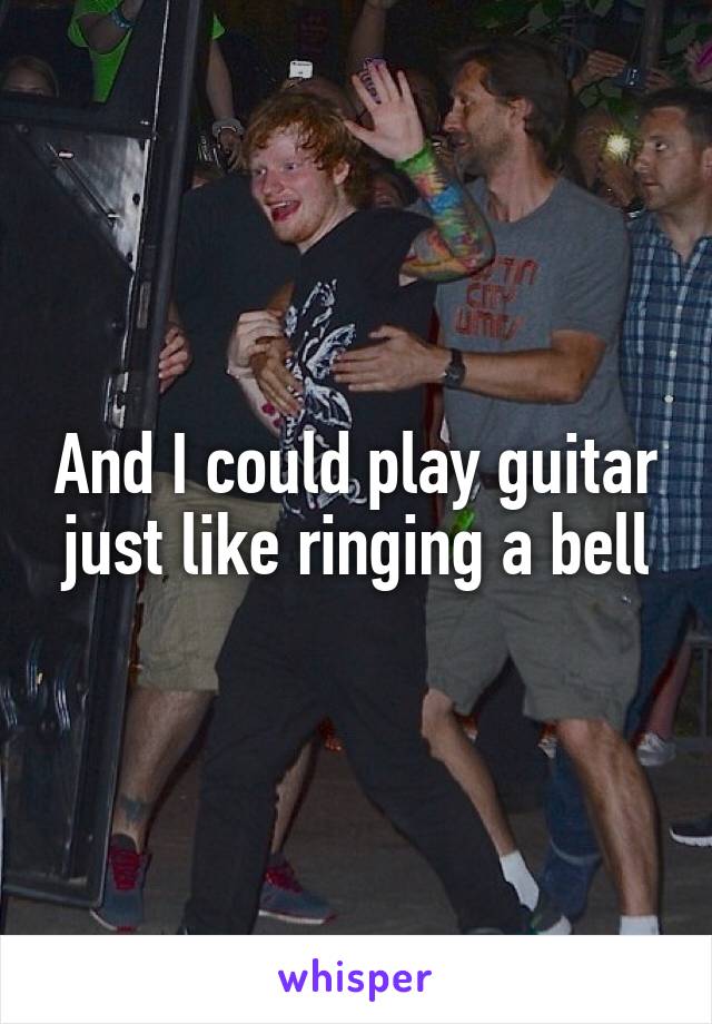 And I could play guitar just like ringing a bell