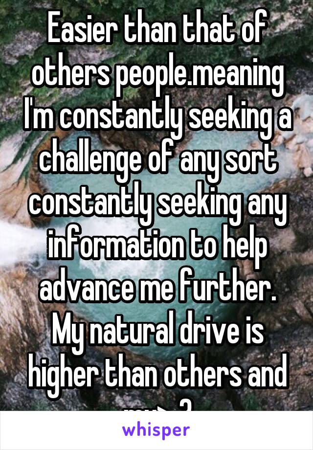 Easier than that of others people.meaning I'm constantly seeking a challenge of any sort constantly seeking any information to help advance me further. My natural drive is higher than others and my> 3