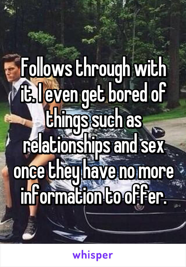 Follows through with it. I even get bored of things such as relationships and sex once they have no more information to offer.