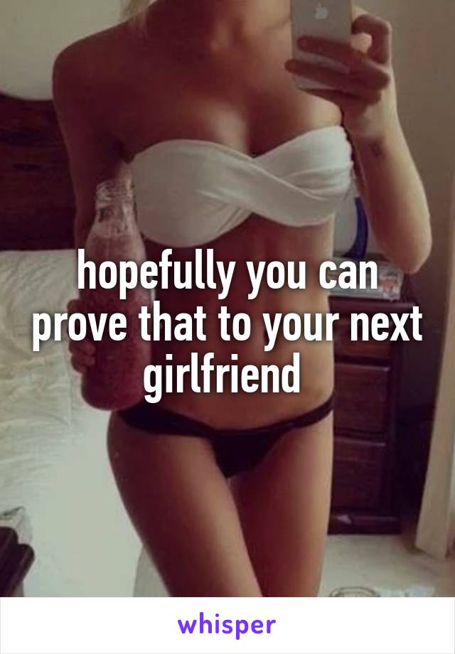 hopefully you can prove that to your next girlfriend 