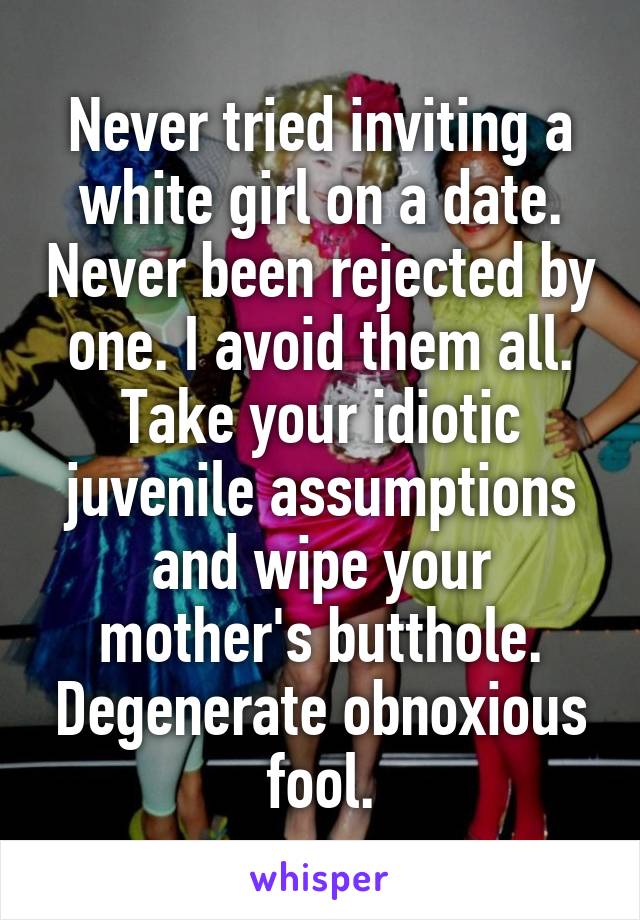 Never tried inviting a white girl on a date. Never been rejected by one. I avoid them all.
Take your idiotic juvenile assumptions and wipe your mother's butthole. Degenerate obnoxious fool.