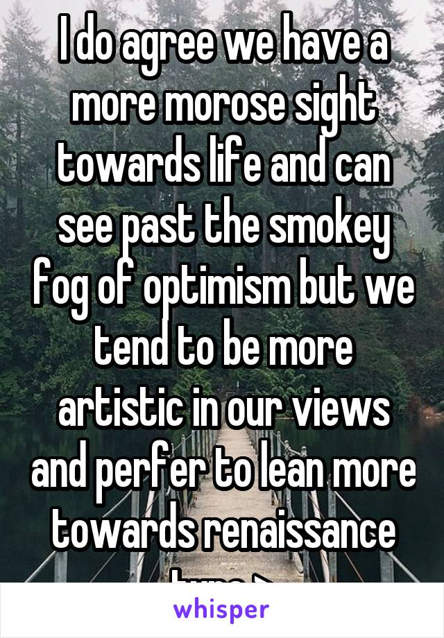 I do agree we have a more morose sight towards life and can see past the smokey fog of optimism but we tend to be more artistic in our views and perfer to lean more towards renaissance type >