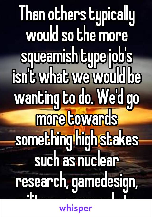 Than others typically would so the more squeamish type job's isn't what we would be wanting to do. We'd go more towards something high stakes such as nuclear research, gamedesign, military command etc