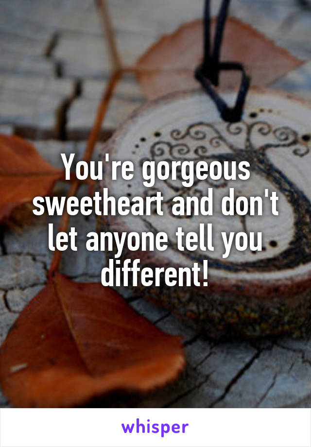 You're gorgeous sweetheart and don't let anyone tell you different!