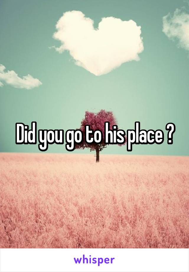 Did you go to his place ?