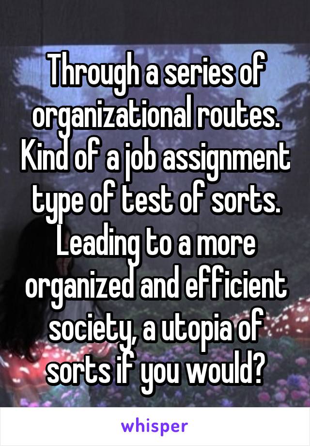 Through a series of organizational routes. Kind of a job assignment type of test of sorts. Leading to a more organized and efficient society, a utopia of sorts if you would?