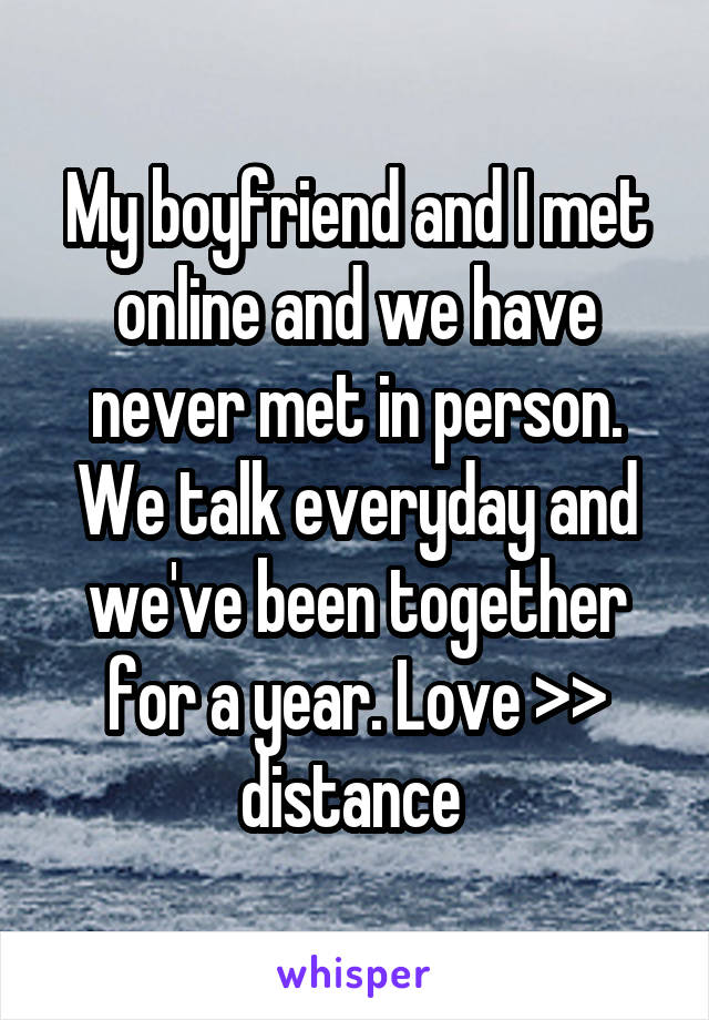 My boyfriend and I met online and we have never met in person. We talk everyday and we've been together for a year. Love >> distance 