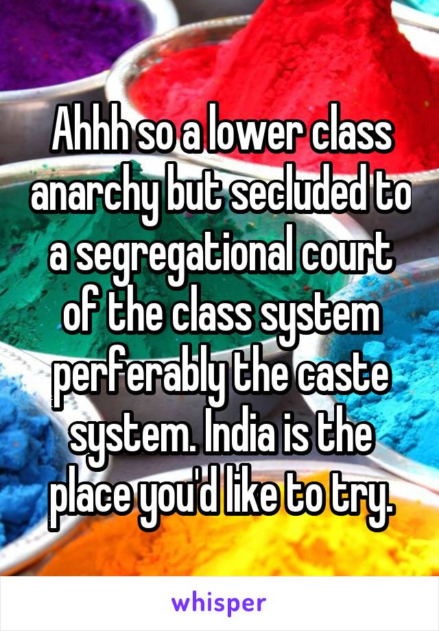 Ahhh so a lower class anarchy but secluded to a segregational court of the class system perferably the caste system. India is the place you'd like to try.