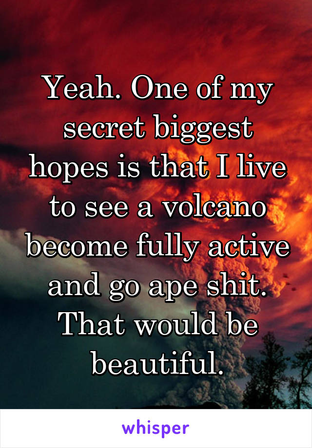 Yeah. One of my secret biggest hopes is that I live to see a volcano become fully active and go ape shit. That would be beautiful.