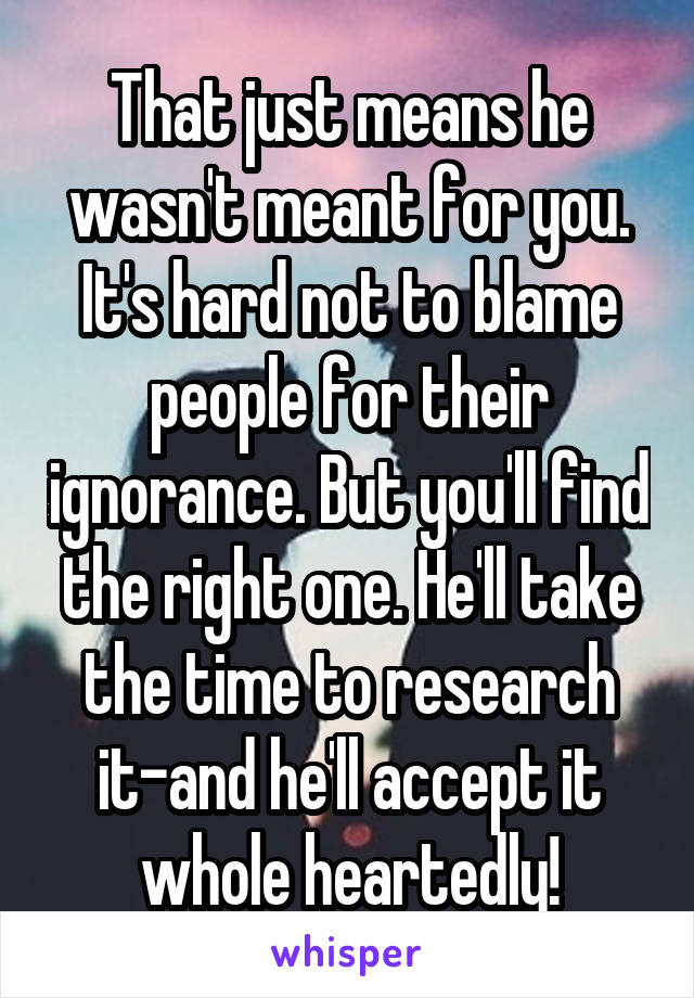 That just means he wasn't meant for you. It's hard not to blame people for their ignorance. But you'll find the right one. He'll take the time to research it-and he'll accept it whole heartedly!