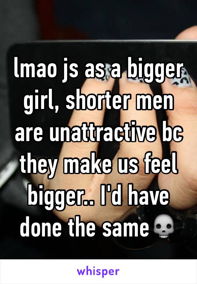 lmao js as a bigger girl, shorter men are unattractive bc they make us feel bigger.. I'd have done the same💀