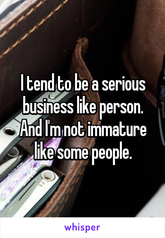 I tend to be a serious business like person. And I'm not immature like some people.