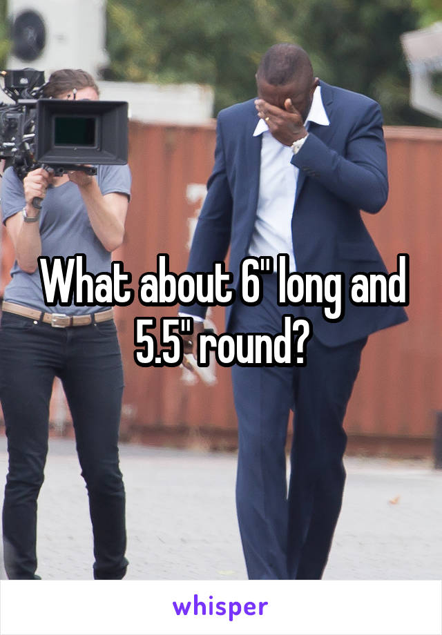 What about 6" long and 5.5" round?