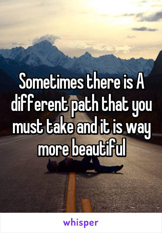 Sometimes there is A different path that you must take and it is way more beautiful