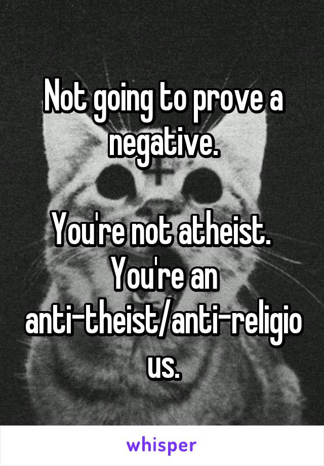 Not going to prove a negative.

You're not atheist.  You're an anti-theist/anti-religious.