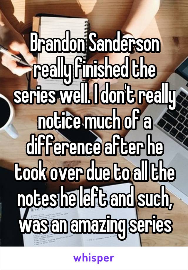 Brandon Sanderson really finished the series well. I don't really notice much of a difference after he took over due to all the notes he left and such, was an amazing series