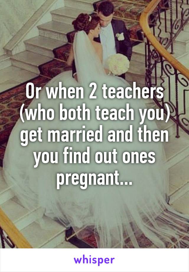 Or when 2 teachers (who both teach you) get married and then you find out ones pregnant...