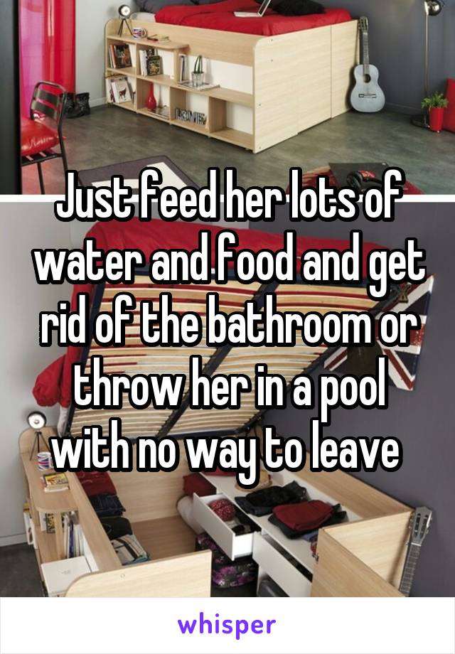 Just feed her lots of water and food and get rid of the bathroom or throw her in a pool with no way to leave 
