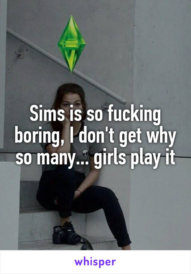 Sims is so fucking boring, I don't get why so many... girls play it