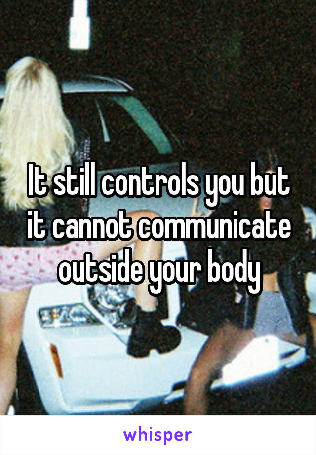 It still controls you but it cannot communicate outside your body