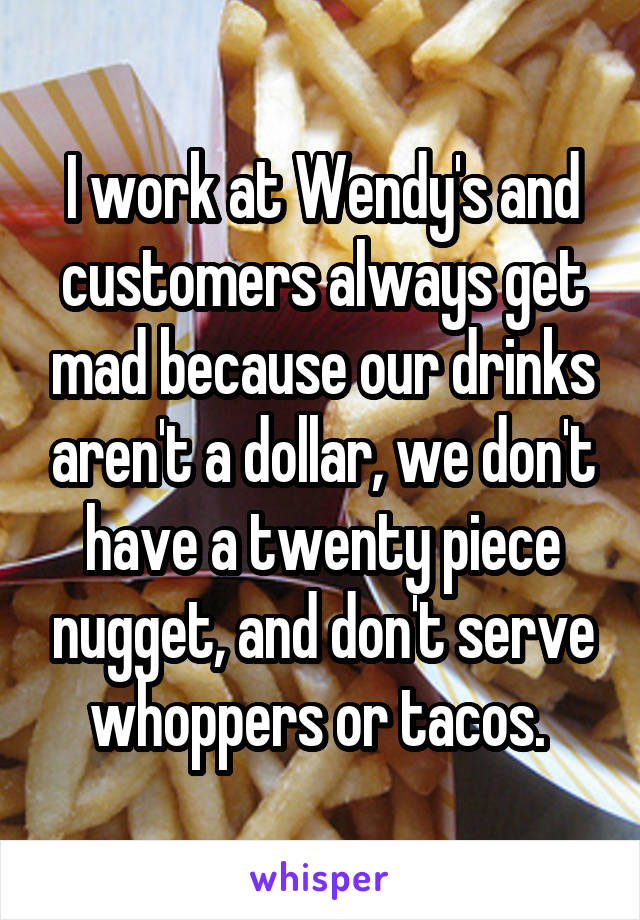 I work at Wendy's and customers always get mad because our drinks aren't a dollar, we don't have a twenty piece nugget, and don't serve whoppers or tacos. 