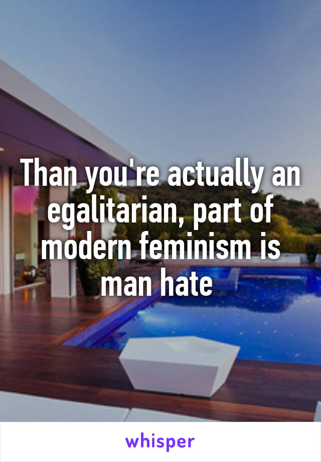 Than you're actually an egalitarian, part of modern feminism is man hate 