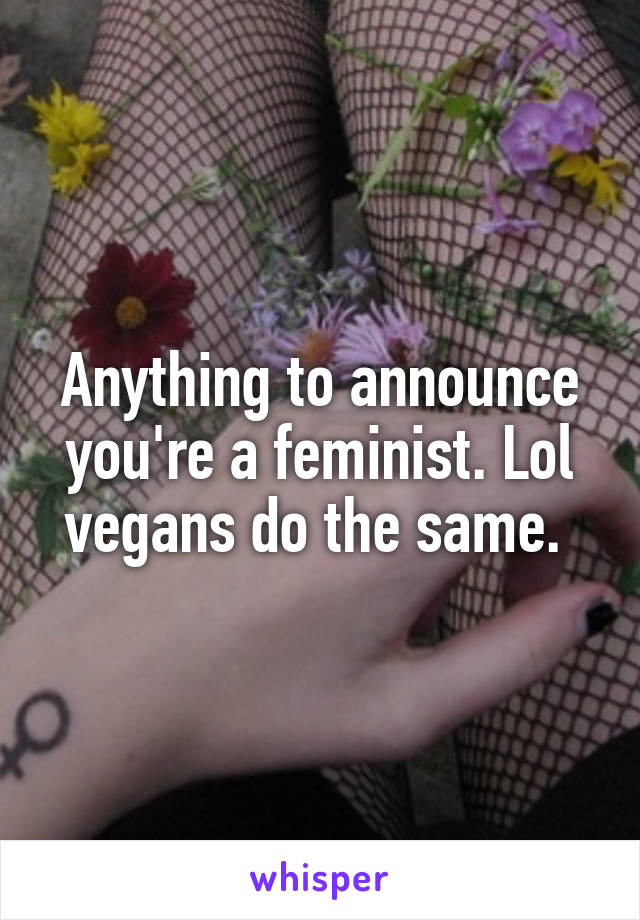 Anything to announce you're a feminist. Lol vegans do the same. 