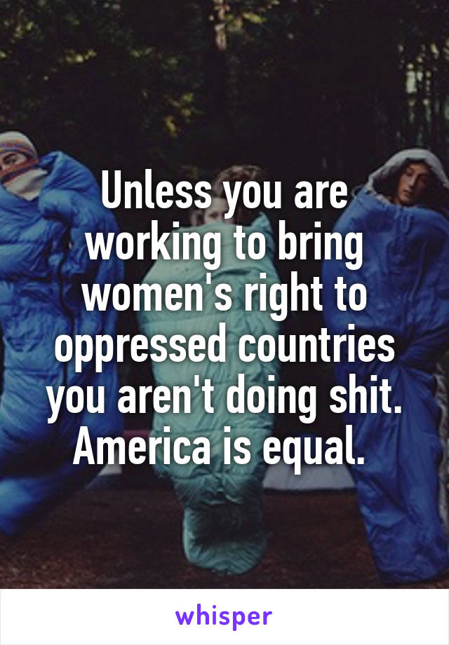 Unless you are working to bring women's right to oppressed countries you aren't doing shit. America is equal. 