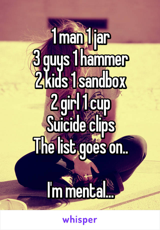 1 man 1 jar
3 guys 1 hammer
2 kids 1 sandbox
2 girl 1 cup
Suicide clips
The list goes on..

I'm mental...