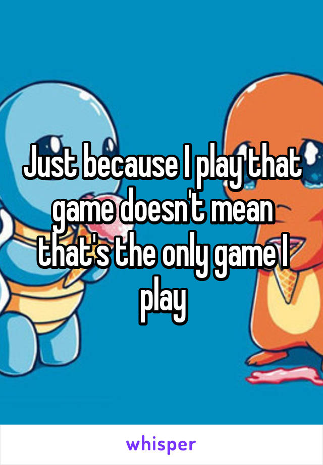 Just because I play that game doesn't mean that's the only game I play