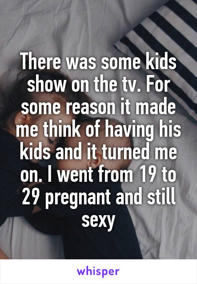 There was some kids show on the tv. For some reason it made me think of having his kids and it turned me on. I went from 19 to 29 pregnant and still sexy