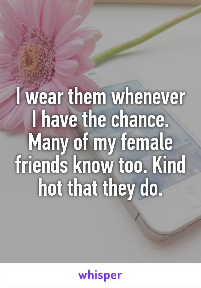 I wear them whenever I have the chance. Many of my female friends know too. Kind hot that they do.