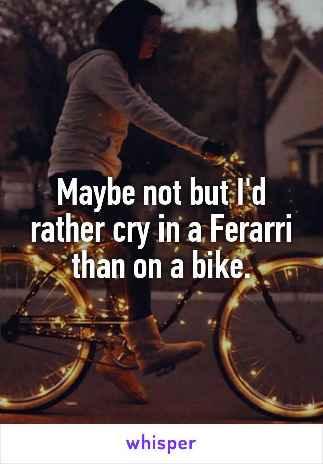 Maybe not but I'd rather cry in a Ferarri than on a bike.