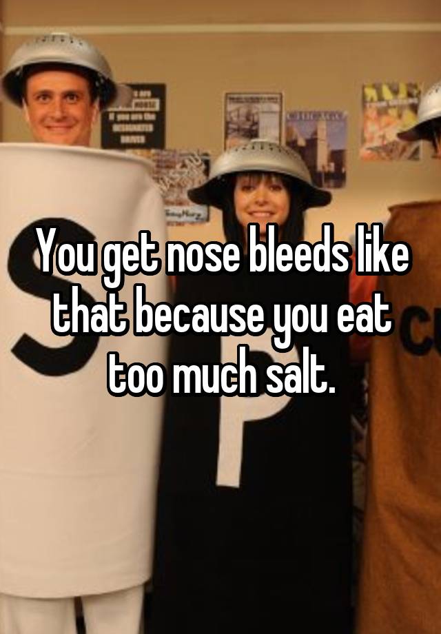 you-get-nose-bleeds-like-that-because-you-eat-too-much-salt