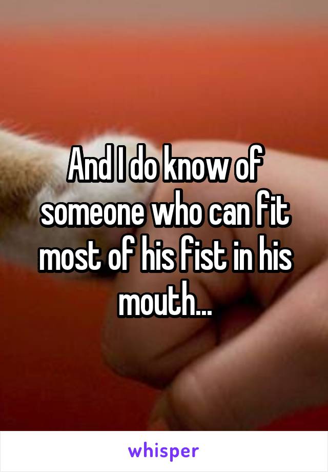 And I do know of someone who can fit most of his fist in his mouth...