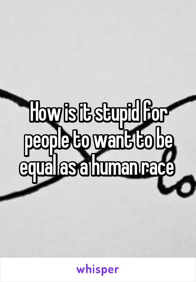 How is it stupid for people to want to be equal as a human race 