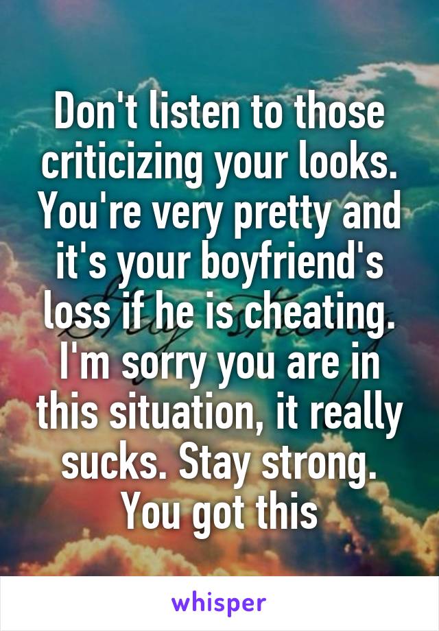 Don't listen to those criticizing your looks. You're very pretty and it's your boyfriend's loss if he is cheating. I'm sorry you are in this situation, it really sucks. Stay strong. You got this