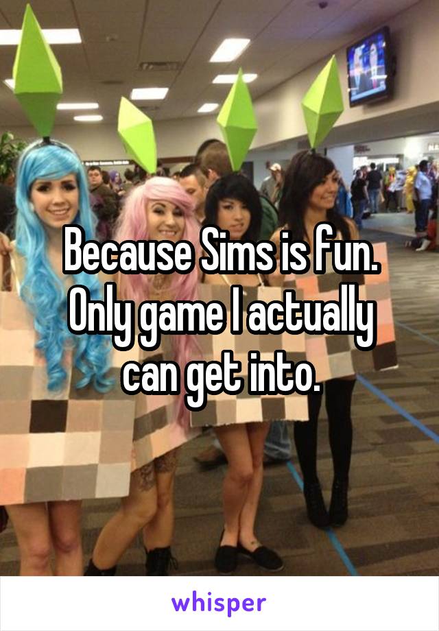 Because Sims is fun.
Only game I actually can get into.