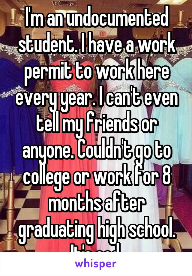 I'm an undocumented student. I have a work permit to work here every year. I can't even tell my friends or anyone. Couldn't go to college or work for 8 months after graduating high school. It's sad 