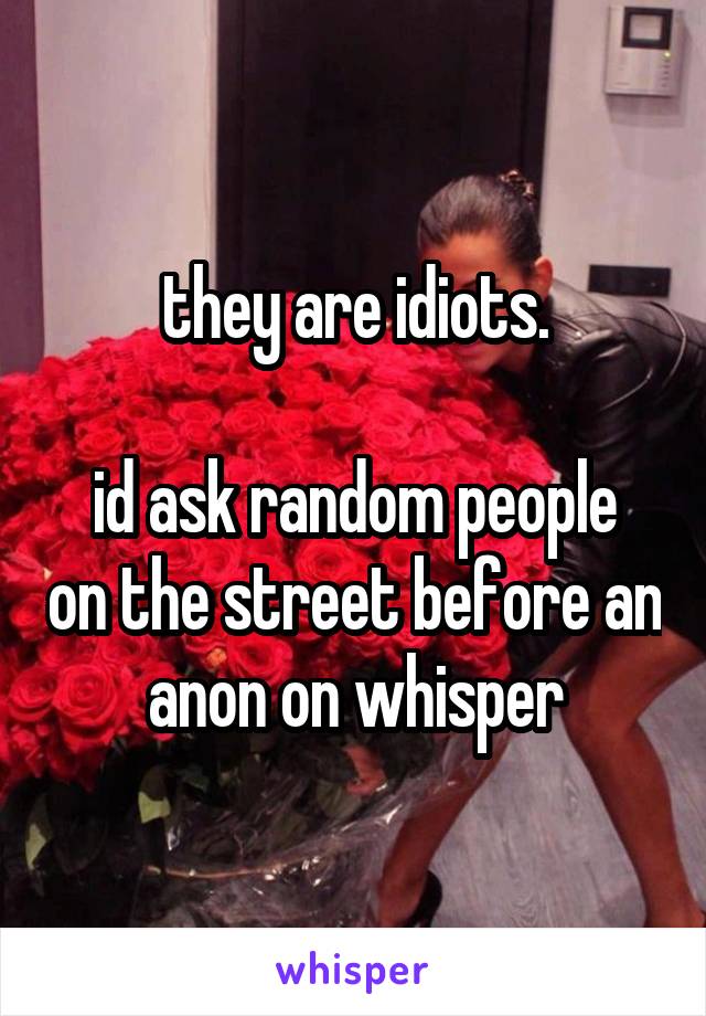 they are idiots.

id ask random people on the street before an anon on whisper