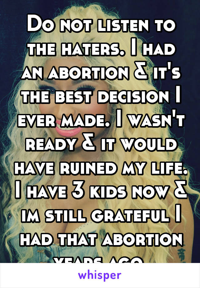 Do not listen to the haters. I had an abortion & it's the best decision I ever made. I wasn't ready & it would have ruined my life. I have 3 kids now & im still grateful I had that abortion years ago.