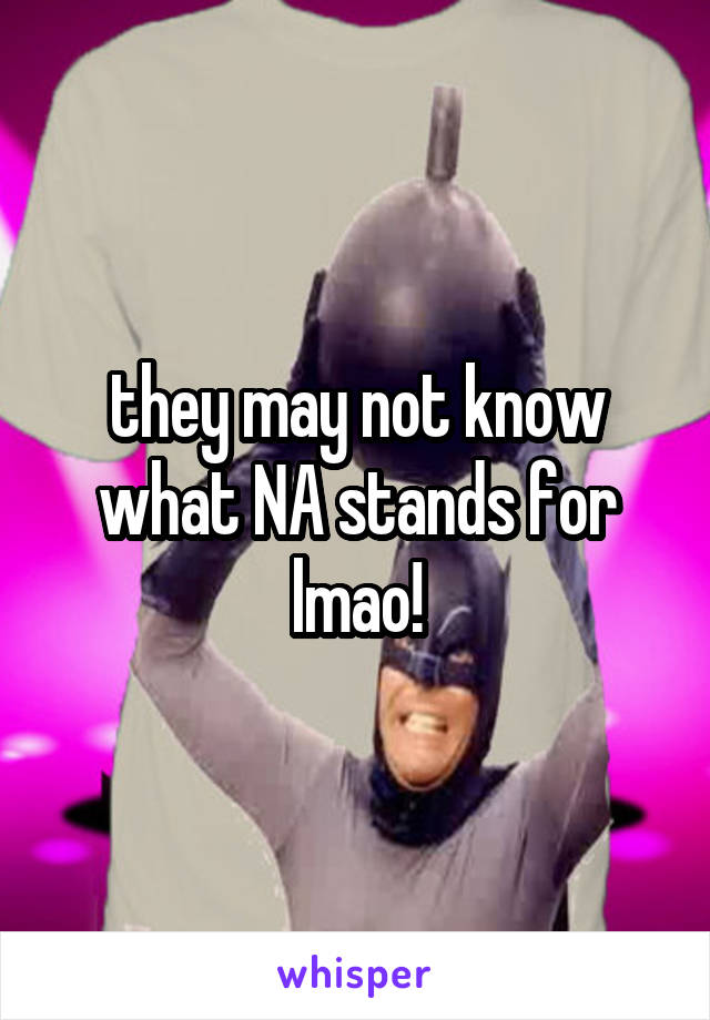 they may not know what NA stands for
lmao!