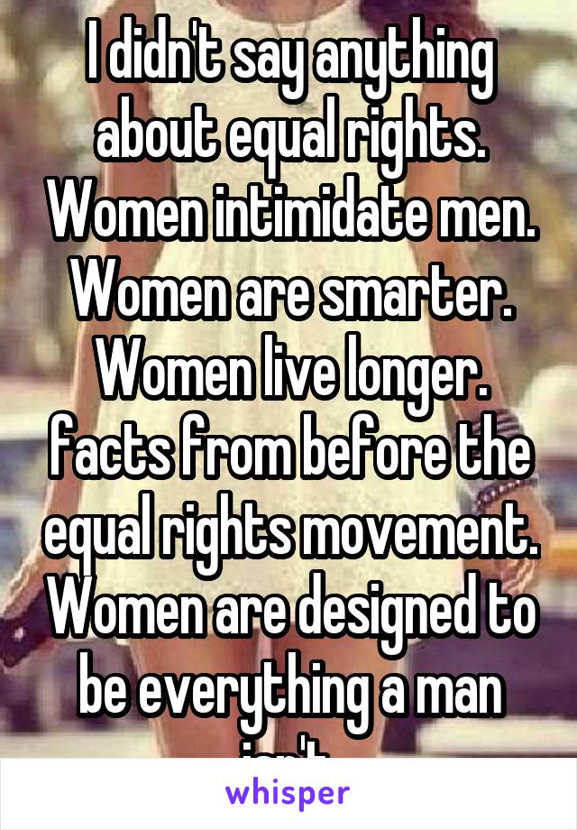 I didn't say anything about equal rights. Women intimidate men. Women are smarter. Women live longer. facts from before the equal rights movement. Women are designed to be everything a man isn't.