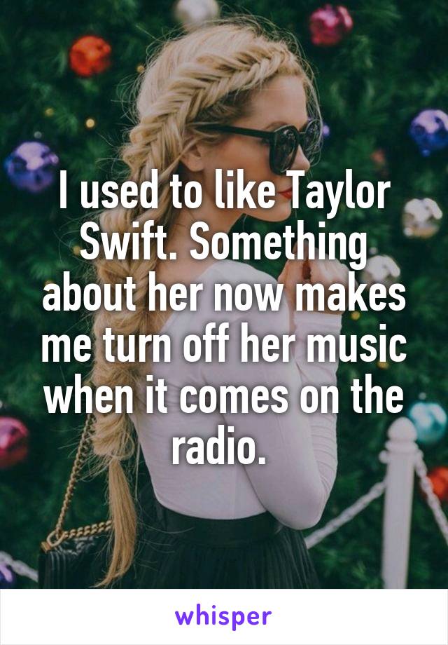 I used to like Taylor Swift. Something about her now makes me turn off her music when it comes on the radio. 