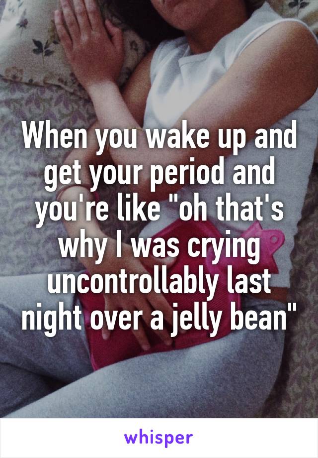 When you wake up and get your period and you're like "oh that's why I was crying uncontrollably last night over a jelly bean"