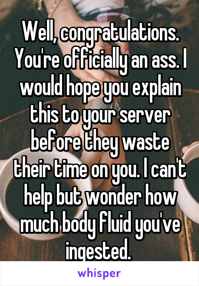 Well, congratulations. You're officially an ass. I would hope you explain this to your server before they waste their time on you. I can't help but wonder how much body fluid you've ingested. 