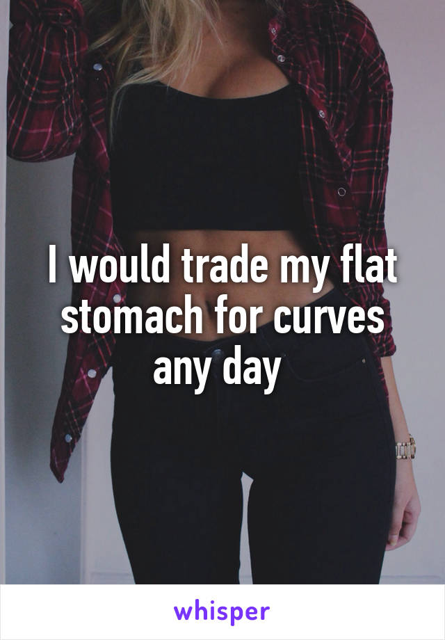 I would trade my flat stomach for curves any day 